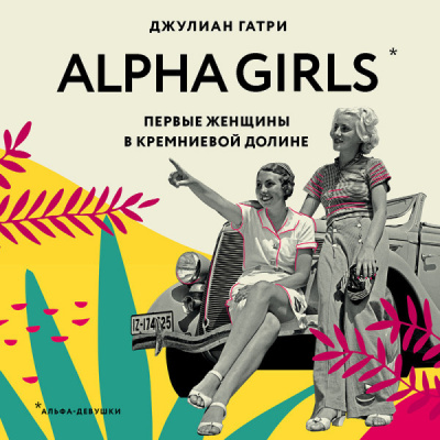 Alpha Girls. Первые женщины в кремниевой долине